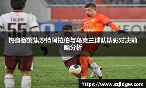 热身赛聚焦沙特阿拉伯与乌克兰球队精彩对决前瞻分析