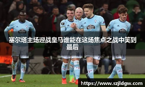 塞尔塔主场迎战皇马谁能在这场焦点之战中笑到最后