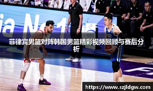 菲律宾男篮对阵韩国男篮精彩视频回顾与赛后分析