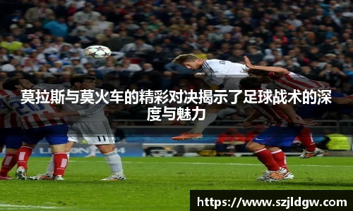 莫拉斯与莫火车的精彩对决揭示了足球战术的深度与魅力